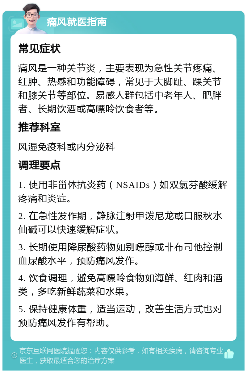 痛风就医指南 常见症状 痛风是一种关节炎，主要表现为急性关节疼痛、红肿、热感和功能障碍，常见于大脚趾、踝关节和膝关节等部位。易感人群包括中老年人、肥胖者、长期饮酒或高嘌呤饮食者等。 推荐科室 风湿免疫科或内分泌科 调理要点 1. 使用非甾体抗炎药（NSAIDs）如双氯芬酸缓解疼痛和炎症。 2. 在急性发作期，静脉注射甲泼尼龙或口服秋水仙碱可以快速缓解症状。 3. 长期使用降尿酸药物如别嘌醇或非布司他控制血尿酸水平，预防痛风发作。 4. 饮食调理，避免高嘌呤食物如海鲜、红肉和酒类，多吃新鲜蔬菜和水果。 5. 保持健康体重，适当运动，改善生活方式也对预防痛风发作有帮助。