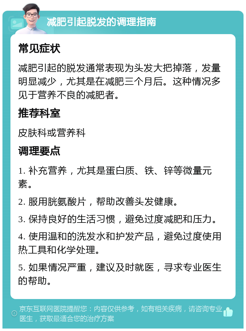 减肥引起脱发的调理指南 常见症状 减肥引起的脱发通常表现为头发大把掉落，发量明显减少，尤其是在减肥三个月后。这种情况多见于营养不良的减肥者。 推荐科室 皮肤科或营养科 调理要点 1. 补充营养，尤其是蛋白质、铁、锌等微量元素。 2. 服用胱氨酸片，帮助改善头发健康。 3. 保持良好的生活习惯，避免过度减肥和压力。 4. 使用温和的洗发水和护发产品，避免过度使用热工具和化学处理。 5. 如果情况严重，建议及时就医，寻求专业医生的帮助。