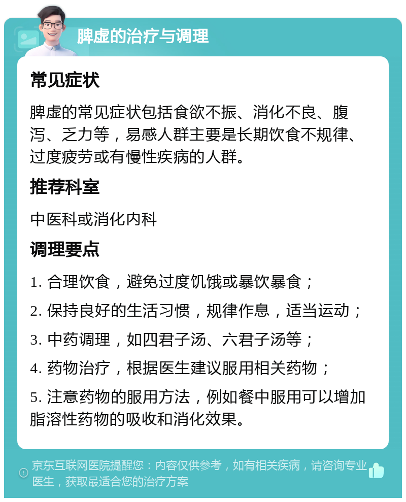 脾虚的治疗与调理 常见症状 脾虚的常见症状包括食欲不振、消化不良、腹泻、乏力等，易感人群主要是长期饮食不规律、过度疲劳或有慢性疾病的人群。 推荐科室 中医科或消化内科 调理要点 1. 合理饮食，避免过度饥饿或暴饮暴食； 2. 保持良好的生活习惯，规律作息，适当运动； 3. 中药调理，如四君子汤、六君子汤等； 4. 药物治疗，根据医生建议服用相关药物； 5. 注意药物的服用方法，例如餐中服用可以增加脂溶性药物的吸收和消化效果。