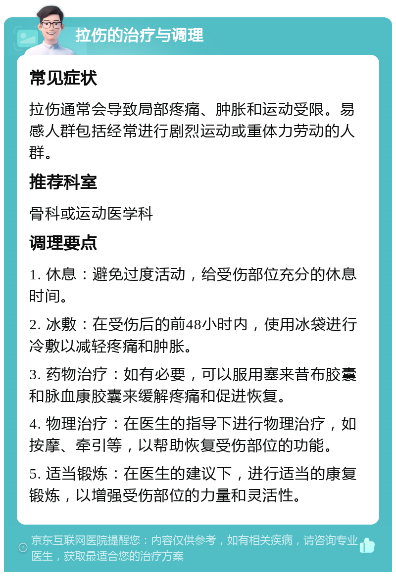 拉伤的治疗与调理 常见症状 拉伤通常会导致局部疼痛、肿胀和运动受限。易感人群包括经常进行剧烈运动或重体力劳动的人群。 推荐科室 骨科或运动医学科 调理要点 1. 休息：避免过度活动，给受伤部位充分的休息时间。 2. 冰敷：在受伤后的前48小时内，使用冰袋进行冷敷以减轻疼痛和肿胀。 3. 药物治疗：如有必要，可以服用塞来昔布胶囊和脉血康胶囊来缓解疼痛和促进恢复。 4. 物理治疗：在医生的指导下进行物理治疗，如按摩、牵引等，以帮助恢复受伤部位的功能。 5. 适当锻炼：在医生的建议下，进行适当的康复锻炼，以增强受伤部位的力量和灵活性。