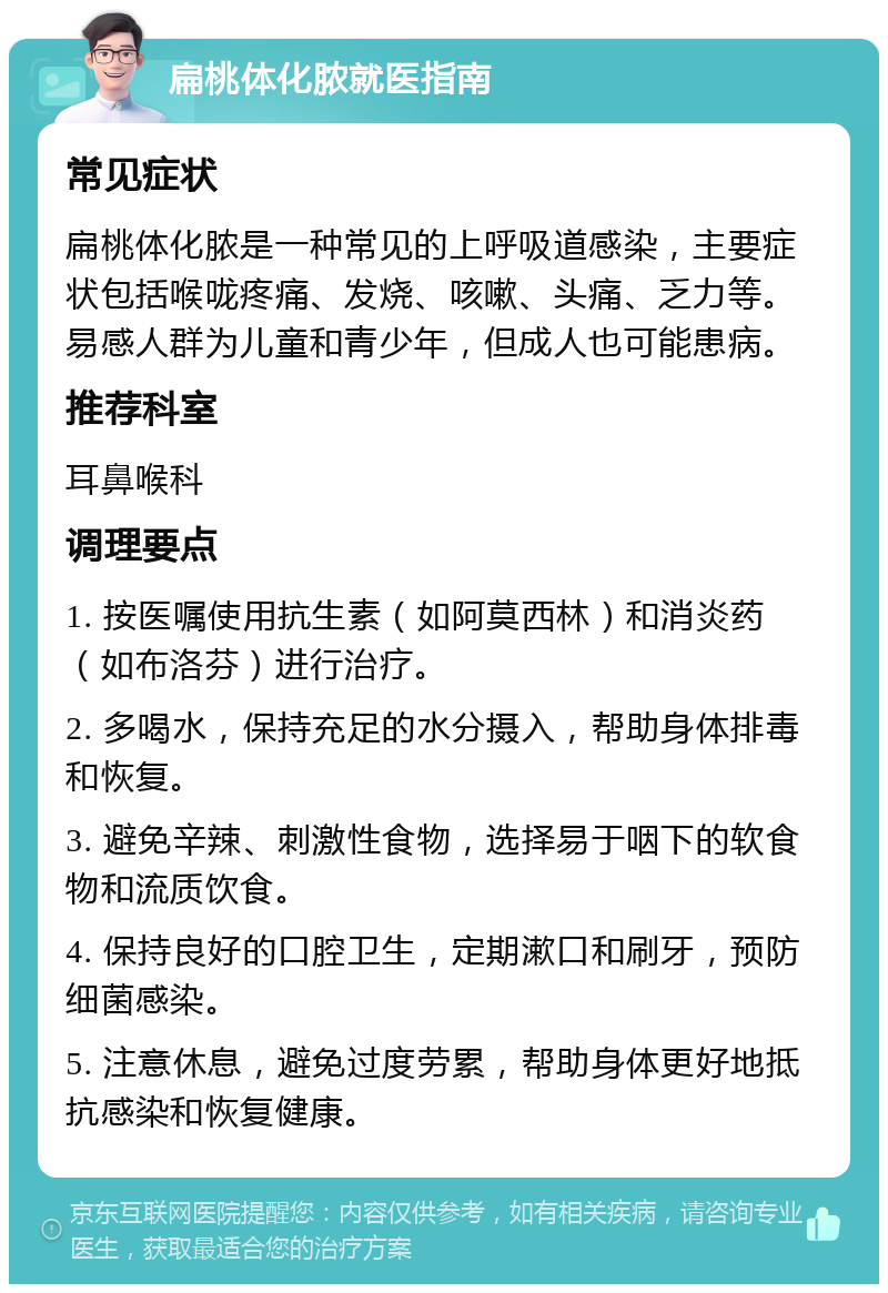 扁桃体化脓就医指南 常见症状 扁桃体化脓是一种常见的上呼吸道感染，主要症状包括喉咙疼痛、发烧、咳嗽、头痛、乏力等。易感人群为儿童和青少年，但成人也可能患病。 推荐科室 耳鼻喉科 调理要点 1. 按医嘱使用抗生素（如阿莫西林）和消炎药（如布洛芬）进行治疗。 2. 多喝水，保持充足的水分摄入，帮助身体排毒和恢复。 3. 避免辛辣、刺激性食物，选择易于咽下的软食物和流质饮食。 4. 保持良好的口腔卫生，定期漱口和刷牙，预防细菌感染。 5. 注意休息，避免过度劳累，帮助身体更好地抵抗感染和恢复健康。