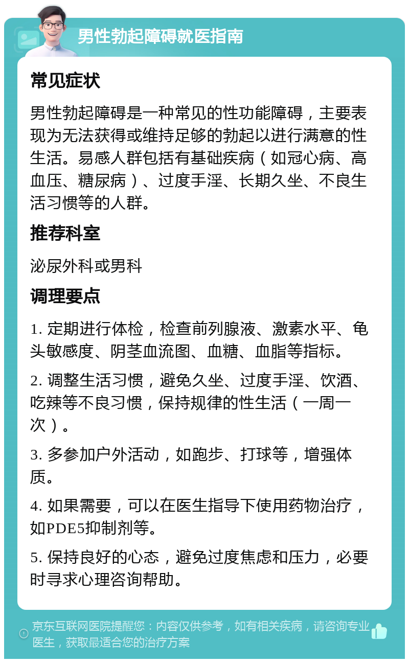 男性勃起障碍就医指南 常见症状 男性勃起障碍是一种常见的性功能障碍，主要表现为无法获得或维持足够的勃起以进行满意的性生活。易感人群包括有基础疾病（如冠心病、高血压、糖尿病）、过度手淫、长期久坐、不良生活习惯等的人群。 推荐科室 泌尿外科或男科 调理要点 1. 定期进行体检，检查前列腺液、激素水平、龟头敏感度、阴茎血流图、血糖、血脂等指标。 2. 调整生活习惯，避免久坐、过度手淫、饮酒、吃辣等不良习惯，保持规律的性生活（一周一次）。 3. 多参加户外活动，如跑步、打球等，增强体质。 4. 如果需要，可以在医生指导下使用药物治疗，如PDE5抑制剂等。 5. 保持良好的心态，避免过度焦虑和压力，必要时寻求心理咨询帮助。