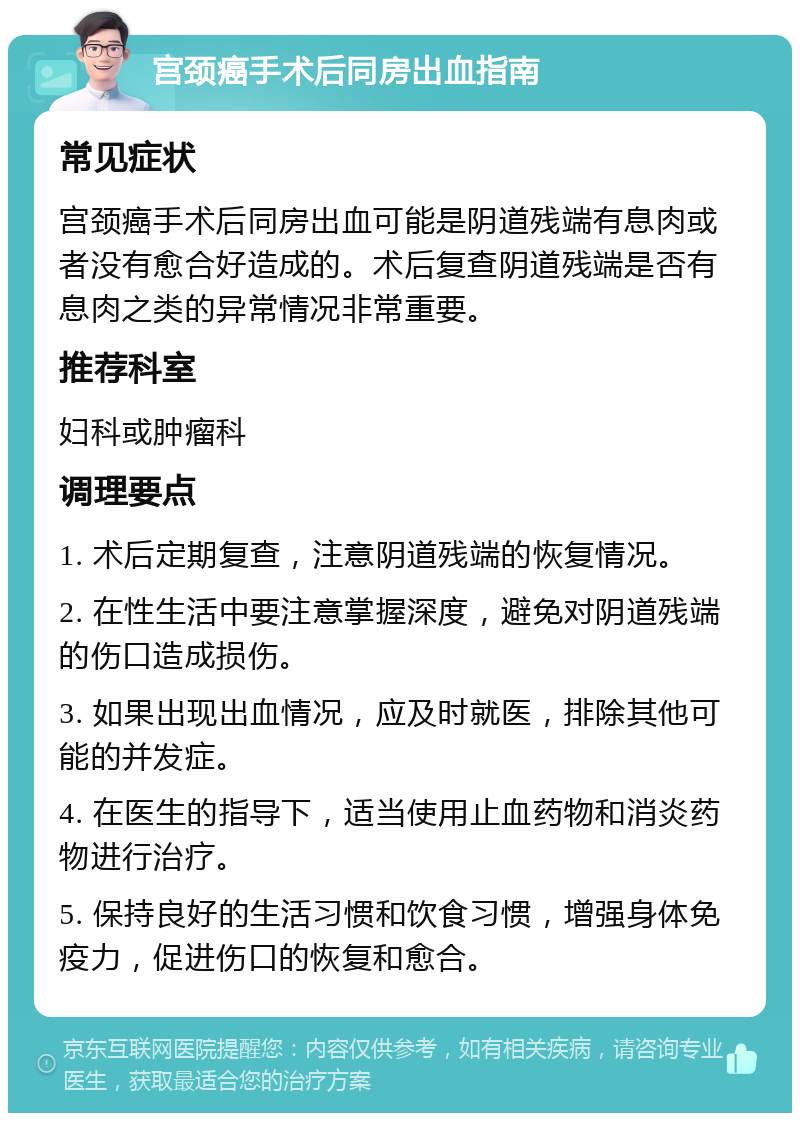 宫颈癌手术后同房出血指南 常见症状 宫颈癌手术后同房出血可能是阴道残端有息肉或者没有愈合好造成的。术后复查阴道残端是否有息肉之类的异常情况非常重要。 推荐科室 妇科或肿瘤科 调理要点 1. 术后定期复查，注意阴道残端的恢复情况。 2. 在性生活中要注意掌握深度，避免对阴道残端的伤口造成损伤。 3. 如果出现出血情况，应及时就医，排除其他可能的并发症。 4. 在医生的指导下，适当使用止血药物和消炎药物进行治疗。 5. 保持良好的生活习惯和饮食习惯，增强身体免疫力，促进伤口的恢复和愈合。