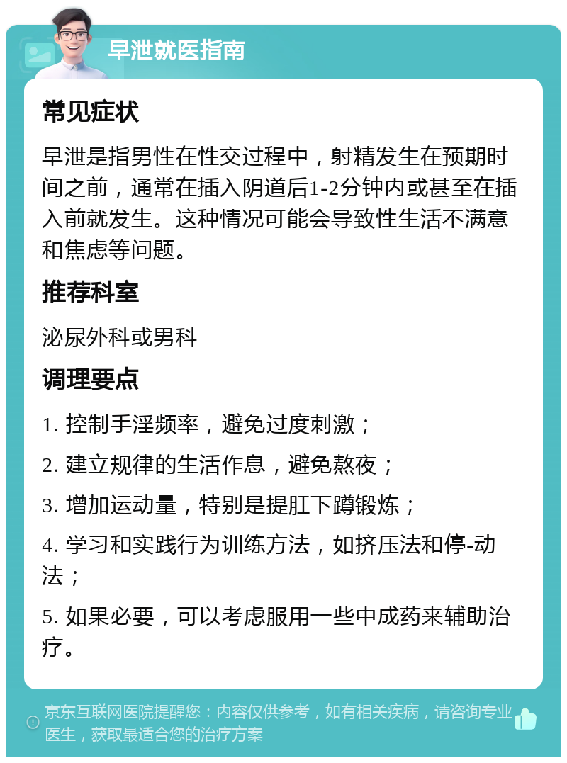 早泄就医指南 常见症状 早泄是指男性在性交过程中，射精发生在预期时间之前，通常在插入阴道后1-2分钟内或甚至在插入前就发生。这种情况可能会导致性生活不满意和焦虑等问题。 推荐科室 泌尿外科或男科 调理要点 1. 控制手淫频率，避免过度刺激； 2. 建立规律的生活作息，避免熬夜； 3. 增加运动量，特别是提肛下蹲锻炼； 4. 学习和实践行为训练方法，如挤压法和停-动法； 5. 如果必要，可以考虑服用一些中成药来辅助治疗。