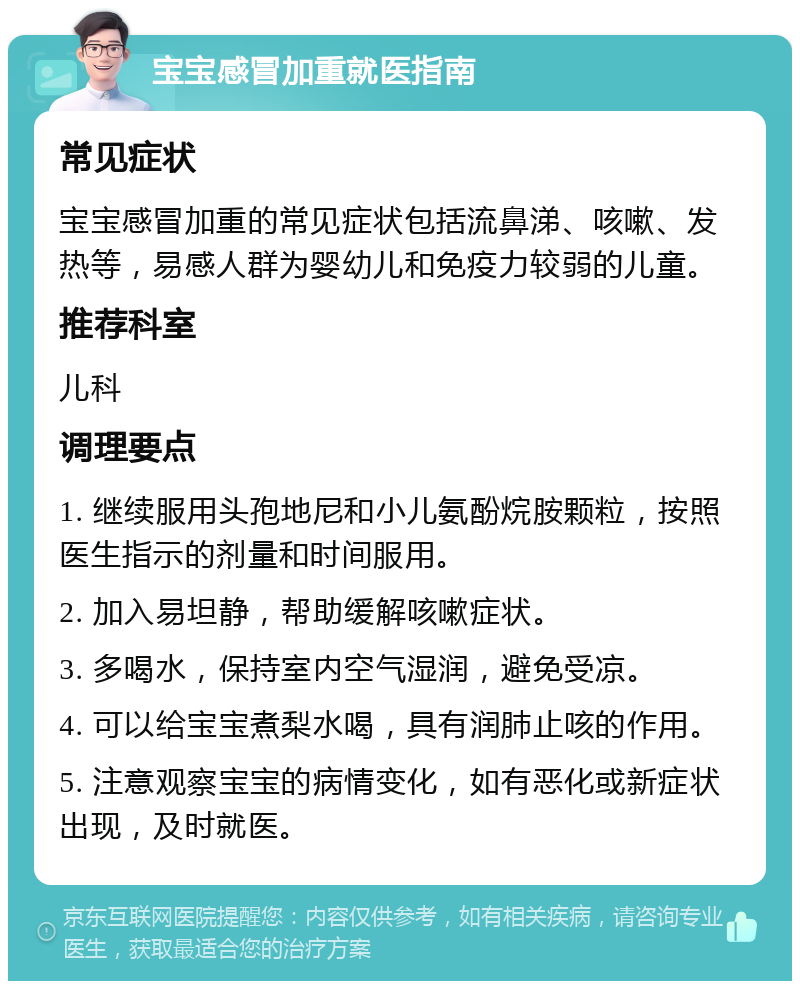 宝宝感冒加重就医指南 常见症状 宝宝感冒加重的常见症状包括流鼻涕、咳嗽、发热等，易感人群为婴幼儿和免疫力较弱的儿童。 推荐科室 儿科 调理要点 1. 继续服用头孢地尼和小儿氨酚烷胺颗粒，按照医生指示的剂量和时间服用。 2. 加入易坦静，帮助缓解咳嗽症状。 3. 多喝水，保持室内空气湿润，避免受凉。 4. 可以给宝宝煮梨水喝，具有润肺止咳的作用。 5. 注意观察宝宝的病情变化，如有恶化或新症状出现，及时就医。