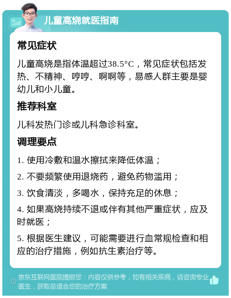 儿童高烧就医指南 常见症状 儿童高烧是指体温超过38.5°C，常见症状包括发热、不精神、哼哼、啊啊等，易感人群主要是婴幼儿和小儿童。 推荐科室 儿科发热门诊或儿科急诊科室。 调理要点 1. 使用冷敷和温水擦拭来降低体温； 2. 不要频繁使用退烧药，避免药物滥用； 3. 饮食清淡，多喝水，保持充足的休息； 4. 如果高烧持续不退或伴有其他严重症状，应及时就医； 5. 根据医生建议，可能需要进行血常规检查和相应的治疗措施，例如抗生素治疗等。