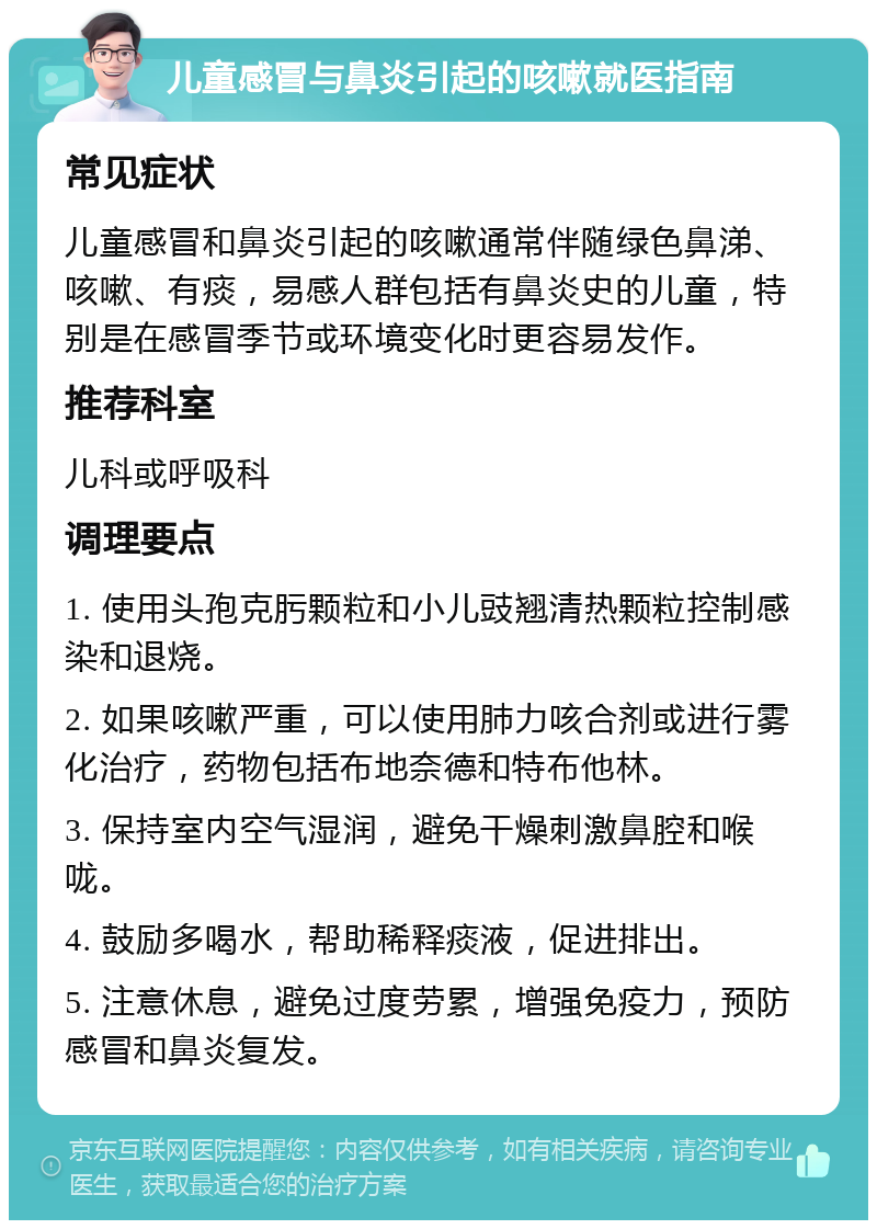 儿童感冒与鼻炎引起的咳嗽就医指南 常见症状 儿童感冒和鼻炎引起的咳嗽通常伴随绿色鼻涕、咳嗽、有痰，易感人群包括有鼻炎史的儿童，特别是在感冒季节或环境变化时更容易发作。 推荐科室 儿科或呼吸科 调理要点 1. 使用头孢克肟颗粒和小儿豉翘清热颗粒控制感染和退烧。 2. 如果咳嗽严重，可以使用肺力咳合剂或进行雾化治疗，药物包括布地奈德和特布他林。 3. 保持室内空气湿润，避免干燥刺激鼻腔和喉咙。 4. 鼓励多喝水，帮助稀释痰液，促进排出。 5. 注意休息，避免过度劳累，增强免疫力，预防感冒和鼻炎复发。