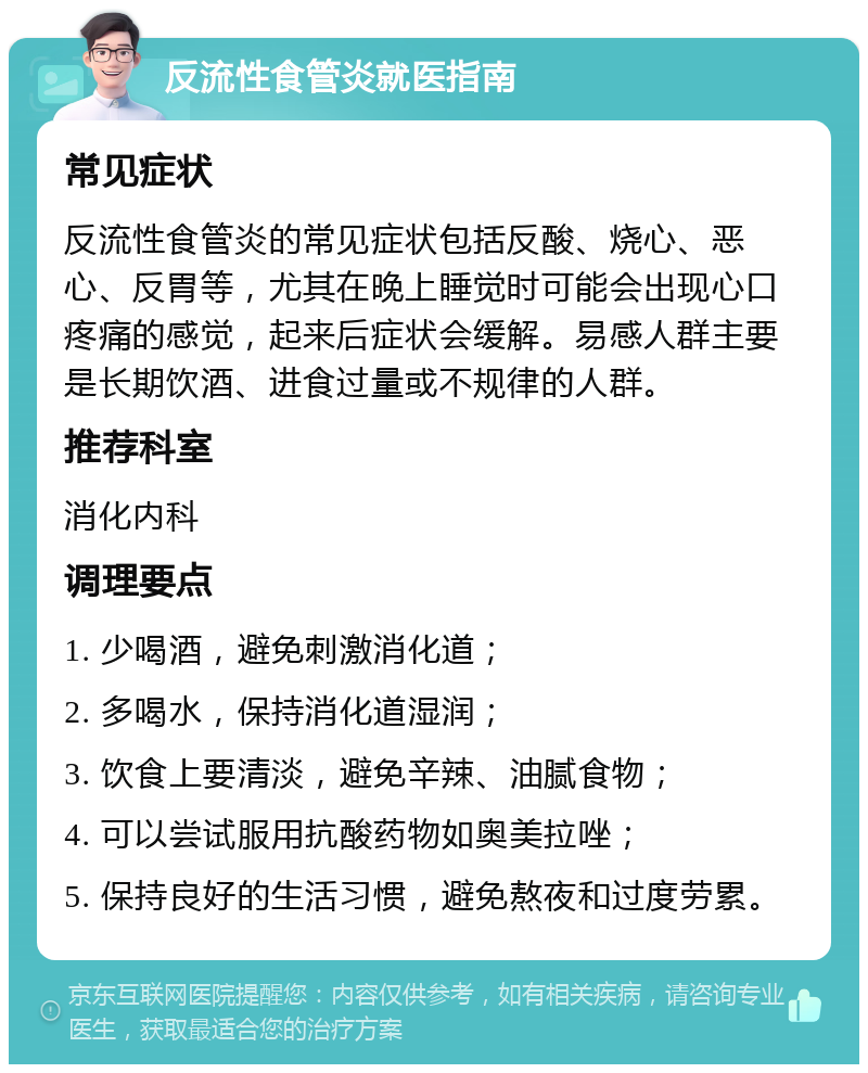 反流性食管炎就医指南 常见症状 反流性食管炎的常见症状包括反酸、烧心、恶心、反胃等，尤其在晚上睡觉时可能会出现心口疼痛的感觉，起来后症状会缓解。易感人群主要是长期饮酒、进食过量或不规律的人群。 推荐科室 消化内科 调理要点 1. 少喝酒，避免刺激消化道； 2. 多喝水，保持消化道湿润； 3. 饮食上要清淡，避免辛辣、油腻食物； 4. 可以尝试服用抗酸药物如奥美拉唑； 5. 保持良好的生活习惯，避免熬夜和过度劳累。