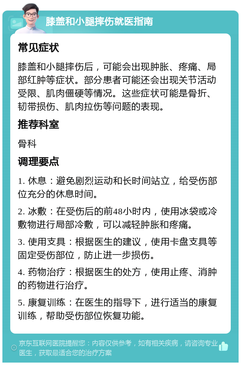 膝盖和小腿摔伤就医指南 常见症状 膝盖和小腿摔伤后，可能会出现肿胀、疼痛、局部红肿等症状。部分患者可能还会出现关节活动受限、肌肉僵硬等情况。这些症状可能是骨折、韧带损伤、肌肉拉伤等问题的表现。 推荐科室 骨科 调理要点 1. 休息：避免剧烈运动和长时间站立，给受伤部位充分的休息时间。 2. 冰敷：在受伤后的前48小时内，使用冰袋或冷敷物进行局部冷敷，可以减轻肿胀和疼痛。 3. 使用支具：根据医生的建议，使用卡盘支具等固定受伤部位，防止进一步损伤。 4. 药物治疗：根据医生的处方，使用止疼、消肿的药物进行治疗。 5. 康复训练：在医生的指导下，进行适当的康复训练，帮助受伤部位恢复功能。