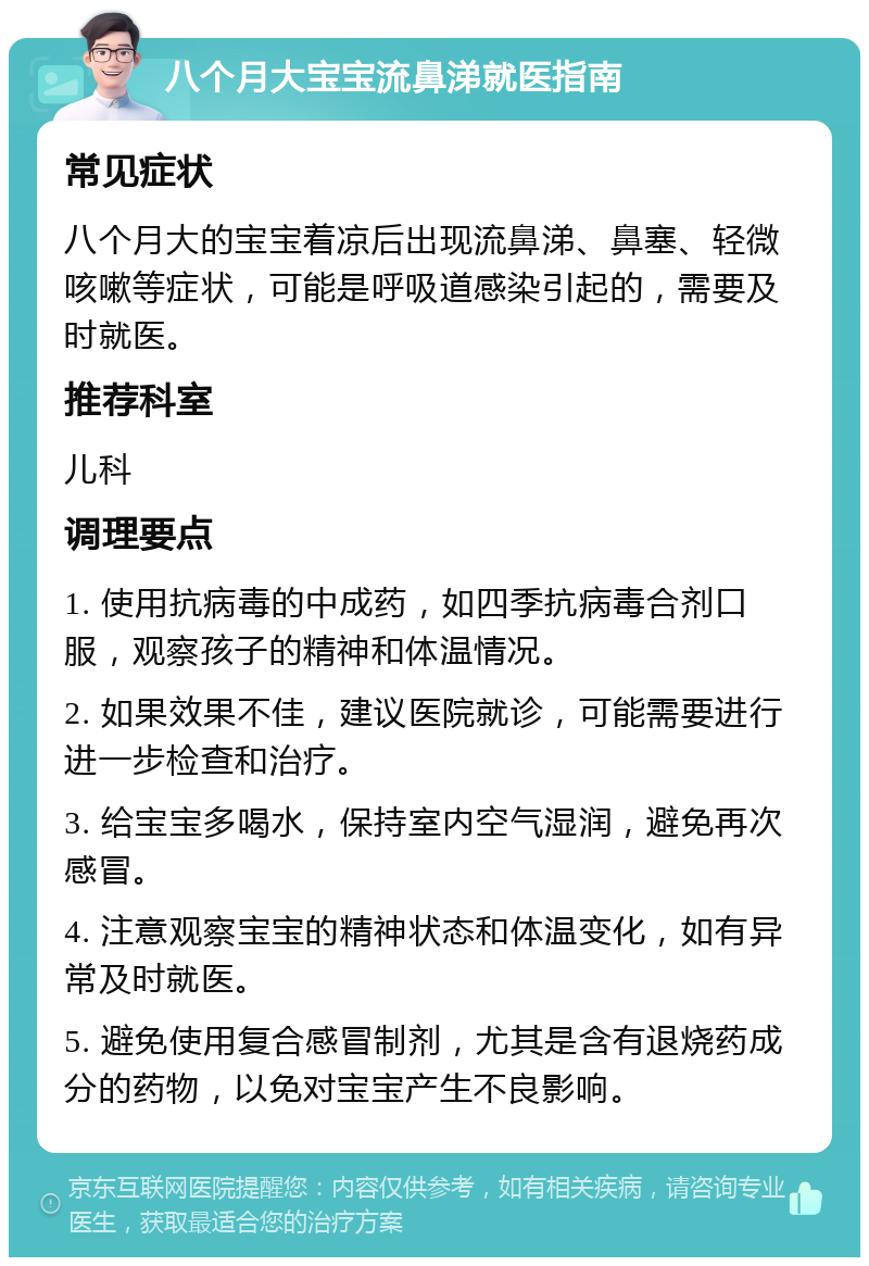 八个月大宝宝流鼻涕就医指南 常见症状 八个月大的宝宝着凉后出现流鼻涕、鼻塞、轻微咳嗽等症状，可能是呼吸道感染引起的，需要及时就医。 推荐科室 儿科 调理要点 1. 使用抗病毒的中成药，如四季抗病毒合剂口服，观察孩子的精神和体温情况。 2. 如果效果不佳，建议医院就诊，可能需要进行进一步检查和治疗。 3. 给宝宝多喝水，保持室内空气湿润，避免再次感冒。 4. 注意观察宝宝的精神状态和体温变化，如有异常及时就医。 5. 避免使用复合感冒制剂，尤其是含有退烧药成分的药物，以免对宝宝产生不良影响。