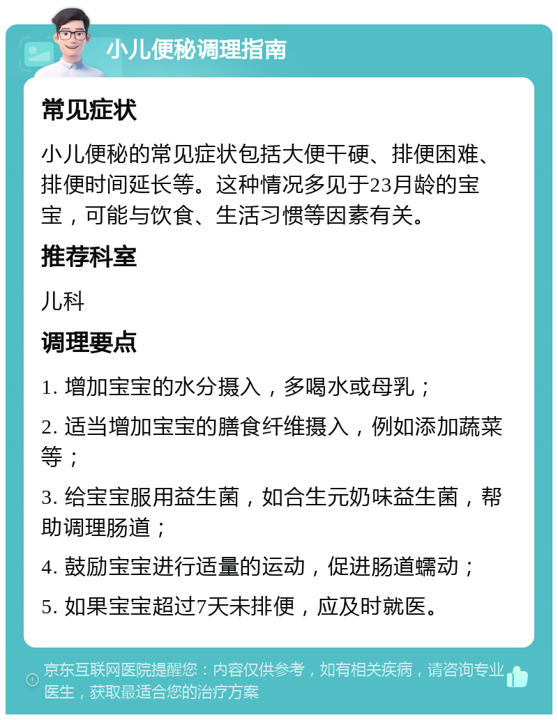 小儿便秘调理指南 常见症状 小儿便秘的常见症状包括大便干硬、排便困难、排便时间延长等。这种情况多见于23月龄的宝宝，可能与饮食、生活习惯等因素有关。 推荐科室 儿科 调理要点 1. 增加宝宝的水分摄入，多喝水或母乳； 2. 适当增加宝宝的膳食纤维摄入，例如添加蔬菜等； 3. 给宝宝服用益生菌，如合生元奶味益生菌，帮助调理肠道； 4. 鼓励宝宝进行适量的运动，促进肠道蠕动； 5. 如果宝宝超过7天未排便，应及时就医。