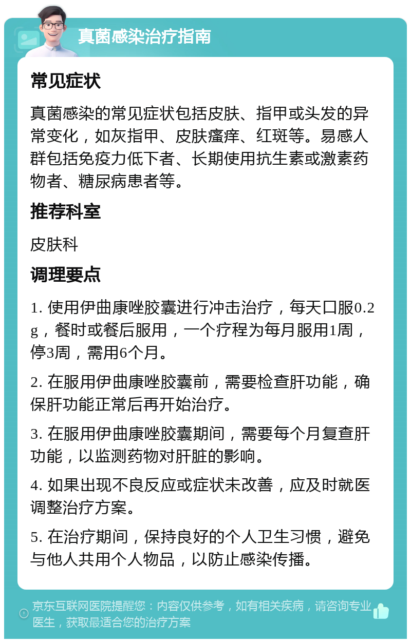 真菌感染治疗指南 常见症状 真菌感染的常见症状包括皮肤、指甲或头发的异常变化，如灰指甲、皮肤瘙痒、红斑等。易感人群包括免疫力低下者、长期使用抗生素或激素药物者、糖尿病患者等。 推荐科室 皮肤科 调理要点 1. 使用伊曲康唑胶囊进行冲击治疗，每天口服0.2g，餐时或餐后服用，一个疗程为每月服用1周，停3周，需用6个月。 2. 在服用伊曲康唑胶囊前，需要检查肝功能，确保肝功能正常后再开始治疗。 3. 在服用伊曲康唑胶囊期间，需要每个月复查肝功能，以监测药物对肝脏的影响。 4. 如果出现不良反应或症状未改善，应及时就医调整治疗方案。 5. 在治疗期间，保持良好的个人卫生习惯，避免与他人共用个人物品，以防止感染传播。