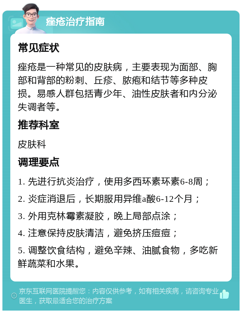 痤疮治疗指南 常见症状 痤疮是一种常见的皮肤病，主要表现为面部、胸部和背部的粉刺、丘疹、脓疱和结节等多种皮损。易感人群包括青少年、油性皮肤者和内分泌失调者等。 推荐科室 皮肤科 调理要点 1. 先进行抗炎治疗，使用多西环素环素6-8周； 2. 炎症消退后，长期服用异维a酸6-12个月； 3. 外用克林霉素凝胶，晚上局部点涂； 4. 注意保持皮肤清洁，避免挤压痘痘； 5. 调整饮食结构，避免辛辣、油腻食物，多吃新鲜蔬菜和水果。