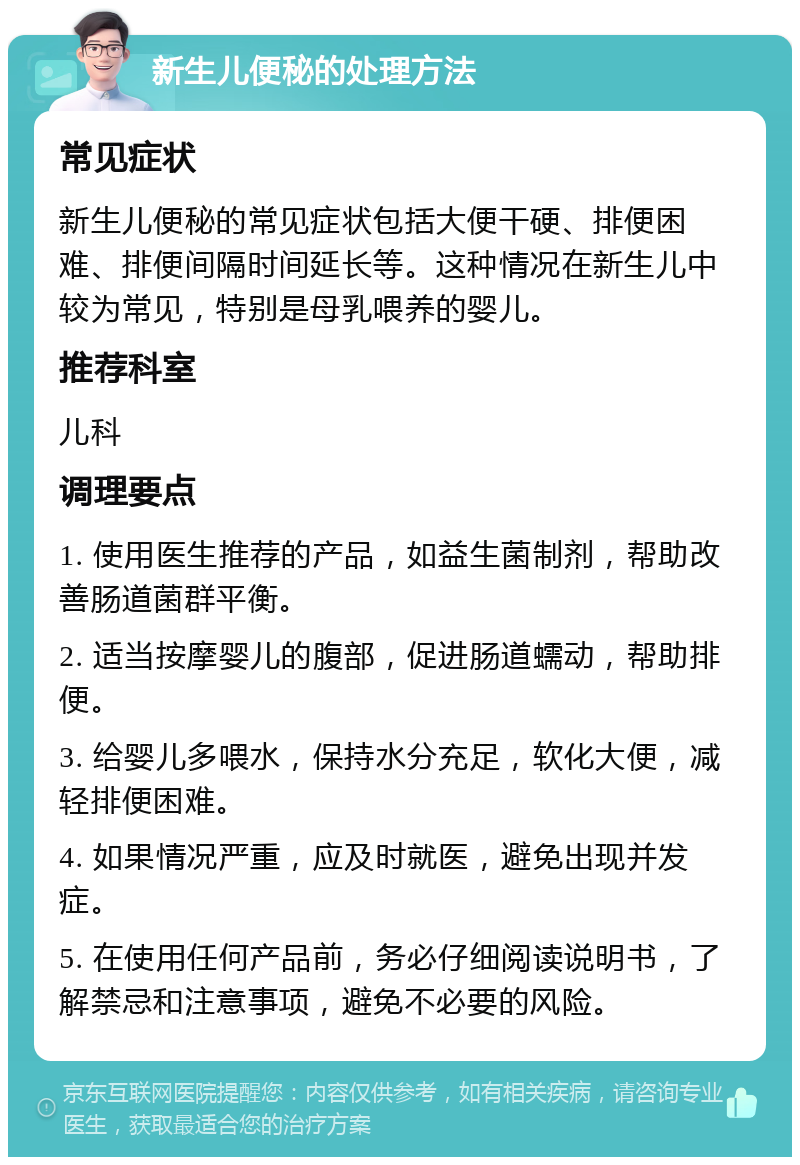 新生儿便秘的处理方法 常见症状 新生儿便秘的常见症状包括大便干硬、排便困难、排便间隔时间延长等。这种情况在新生儿中较为常见，特别是母乳喂养的婴儿。 推荐科室 儿科 调理要点 1. 使用医生推荐的产品，如益生菌制剂，帮助改善肠道菌群平衡。 2. 适当按摩婴儿的腹部，促进肠道蠕动，帮助排便。 3. 给婴儿多喂水，保持水分充足，软化大便，减轻排便困难。 4. 如果情况严重，应及时就医，避免出现并发症。 5. 在使用任何产品前，务必仔细阅读说明书，了解禁忌和注意事项，避免不必要的风险。