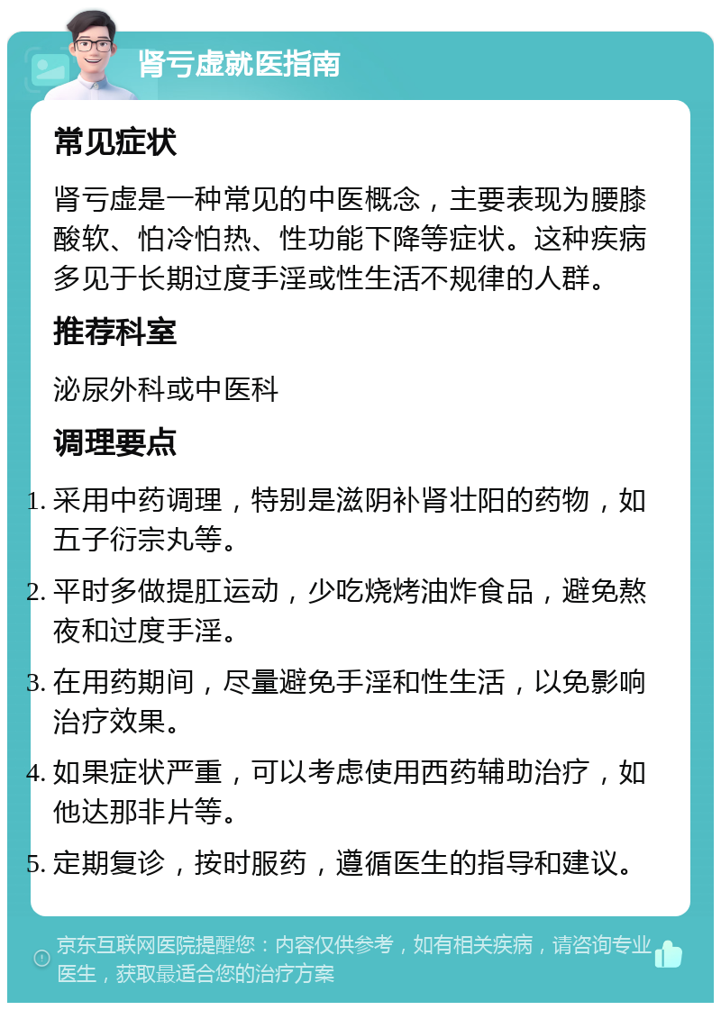 肾亏虚就医指南 常见症状 肾亏虚是一种常见的中医概念，主要表现为腰膝酸软、怕冷怕热、性功能下降等症状。这种疾病多见于长期过度手淫或性生活不规律的人群。 推荐科室 泌尿外科或中医科 调理要点 采用中药调理，特别是滋阴补肾壮阳的药物，如五子衍宗丸等。 平时多做提肛运动，少吃烧烤油炸食品，避免熬夜和过度手淫。 在用药期间，尽量避免手淫和性生活，以免影响治疗效果。 如果症状严重，可以考虑使用西药辅助治疗，如他达那非片等。 定期复诊，按时服药，遵循医生的指导和建议。