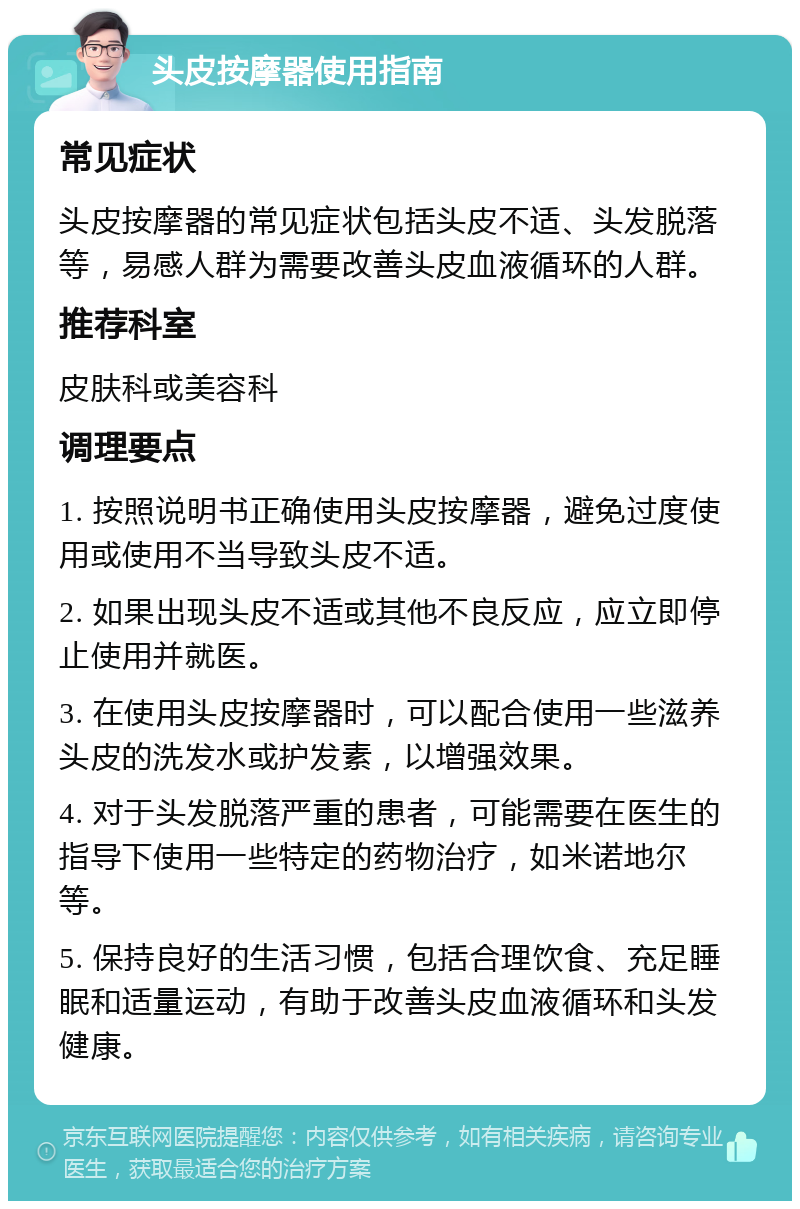 头皮按摩器使用指南 常见症状 头皮按摩器的常见症状包括头皮不适、头发脱落等，易感人群为需要改善头皮血液循环的人群。 推荐科室 皮肤科或美容科 调理要点 1. 按照说明书正确使用头皮按摩器，避免过度使用或使用不当导致头皮不适。 2. 如果出现头皮不适或其他不良反应，应立即停止使用并就医。 3. 在使用头皮按摩器时，可以配合使用一些滋养头皮的洗发水或护发素，以增强效果。 4. 对于头发脱落严重的患者，可能需要在医生的指导下使用一些特定的药物治疗，如米诺地尔等。 5. 保持良好的生活习惯，包括合理饮食、充足睡眠和适量运动，有助于改善头皮血液循环和头发健康。