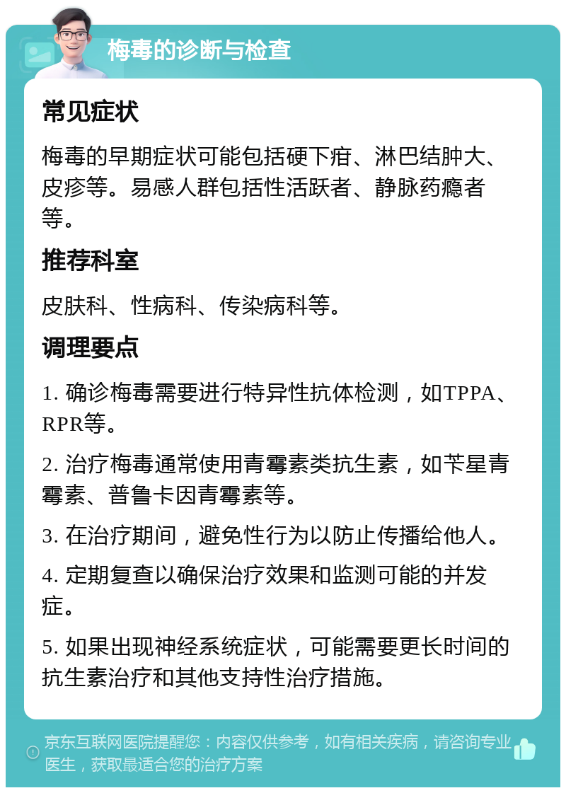 梅毒的诊断与检查 常见症状 梅毒的早期症状可能包括硬下疳、淋巴结肿大、皮疹等。易感人群包括性活跃者、静脉药瘾者等。 推荐科室 皮肤科、性病科、传染病科等。 调理要点 1. 确诊梅毒需要进行特异性抗体检测，如TPPA、RPR等。 2. 治疗梅毒通常使用青霉素类抗生素，如苄星青霉素、普鲁卡因青霉素等。 3. 在治疗期间，避免性行为以防止传播给他人。 4. 定期复查以确保治疗效果和监测可能的并发症。 5. 如果出现神经系统症状，可能需要更长时间的抗生素治疗和其他支持性治疗措施。