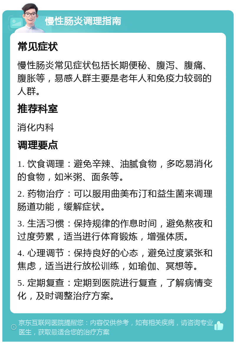 慢性肠炎调理指南 常见症状 慢性肠炎常见症状包括长期便秘、腹泻、腹痛、腹胀等，易感人群主要是老年人和免疫力较弱的人群。 推荐科室 消化内科 调理要点 1. 饮食调理：避免辛辣、油腻食物，多吃易消化的食物，如米粥、面条等。 2. 药物治疗：可以服用曲美布汀和益生菌来调理肠道功能，缓解症状。 3. 生活习惯：保持规律的作息时间，避免熬夜和过度劳累，适当进行体育锻炼，增强体质。 4. 心理调节：保持良好的心态，避免过度紧张和焦虑，适当进行放松训练，如瑜伽、冥想等。 5. 定期复查：定期到医院进行复查，了解病情变化，及时调整治疗方案。