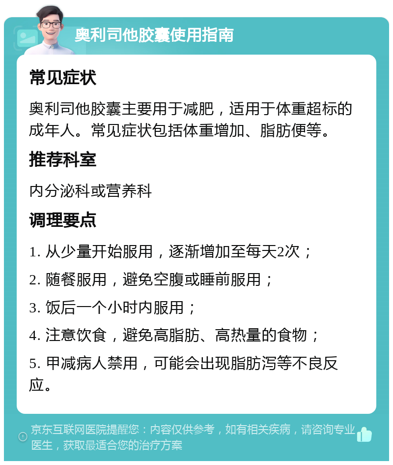 奥利司他胶囊使用指南 常见症状 奥利司他胶囊主要用于减肥，适用于体重超标的成年人。常见症状包括体重增加、脂肪便等。 推荐科室 内分泌科或营养科 调理要点 1. 从少量开始服用，逐渐增加至每天2次； 2. 随餐服用，避免空腹或睡前服用； 3. 饭后一个小时内服用； 4. 注意饮食，避免高脂肪、高热量的食物； 5. 甲减病人禁用，可能会出现脂肪泻等不良反应。