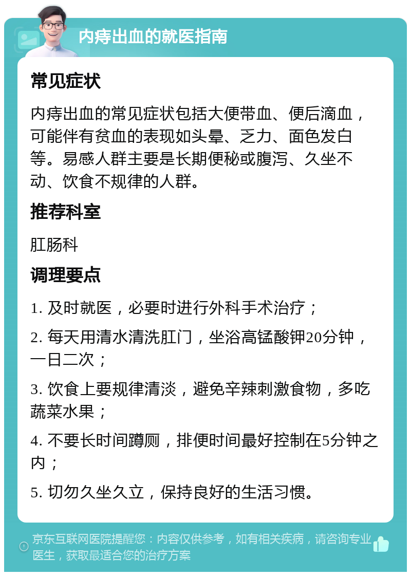 内痔出血的就医指南 常见症状 内痔出血的常见症状包括大便带血、便后滴血，可能伴有贫血的表现如头晕、乏力、面色发白等。易感人群主要是长期便秘或腹泻、久坐不动、饮食不规律的人群。 推荐科室 肛肠科 调理要点 1. 及时就医，必要时进行外科手术治疗； 2. 每天用清水清洗肛门，坐浴高锰酸钾20分钟，一日二次； 3. 饮食上要规律清淡，避免辛辣刺激食物，多吃蔬菜水果； 4. 不要长时间蹲厕，排便时间最好控制在5分钟之内； 5. 切勿久坐久立，保持良好的生活习惯。