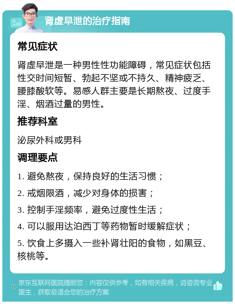 肾虚早泄的治疗指南 常见症状 肾虚早泄是一种男性性功能障碍，常见症状包括性交时间短暂、勃起不坚或不持久、精神疲乏、腰膝酸软等。易感人群主要是长期熬夜、过度手淫、烟酒过量的男性。 推荐科室 泌尿外科或男科 调理要点 1. 避免熬夜，保持良好的生活习惯； 2. 戒烟限酒，减少对身体的损害； 3. 控制手淫频率，避免过度性生活； 4. 可以服用达泊西丁等药物暂时缓解症状； 5. 饮食上多摄入一些补肾壮阳的食物，如黑豆、核桃等。