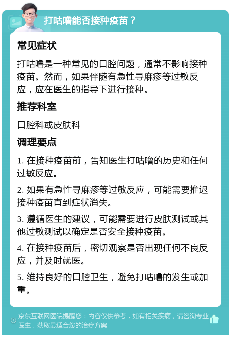 打咕噜能否接种疫苗？ 常见症状 打咕噜是一种常见的口腔问题，通常不影响接种疫苗。然而，如果伴随有急性寻麻疹等过敏反应，应在医生的指导下进行接种。 推荐科室 口腔科或皮肤科 调理要点 1. 在接种疫苗前，告知医生打咕噜的历史和任何过敏反应。 2. 如果有急性寻麻疹等过敏反应，可能需要推迟接种疫苗直到症状消失。 3. 遵循医生的建议，可能需要进行皮肤测试或其他过敏测试以确定是否安全接种疫苗。 4. 在接种疫苗后，密切观察是否出现任何不良反应，并及时就医。 5. 维持良好的口腔卫生，避免打咕噜的发生或加重。