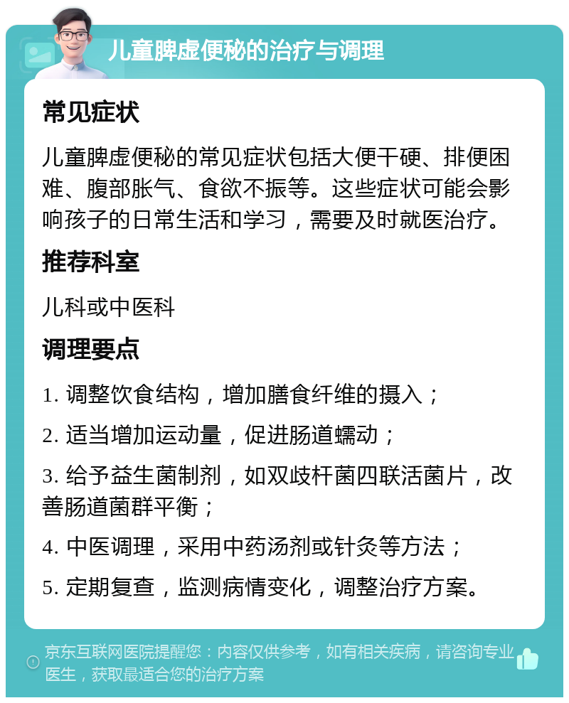 儿童脾虚便秘的治疗与调理 常见症状 儿童脾虚便秘的常见症状包括大便干硬、排便困难、腹部胀气、食欲不振等。这些症状可能会影响孩子的日常生活和学习，需要及时就医治疗。 推荐科室 儿科或中医科 调理要点 1. 调整饮食结构，增加膳食纤维的摄入； 2. 适当增加运动量，促进肠道蠕动； 3. 给予益生菌制剂，如双歧杆菌四联活菌片，改善肠道菌群平衡； 4. 中医调理，采用中药汤剂或针灸等方法； 5. 定期复查，监测病情变化，调整治疗方案。