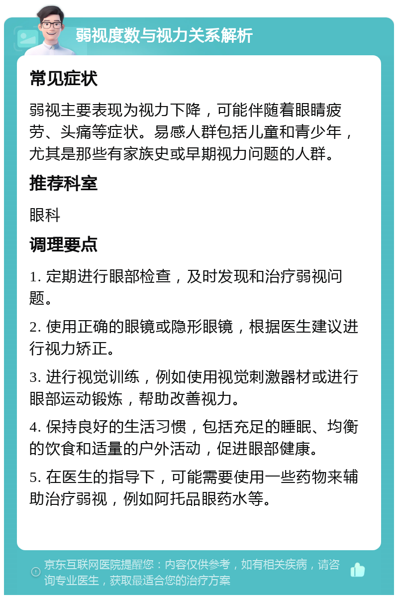 弱视度数与视力关系解析 常见症状 弱视主要表现为视力下降，可能伴随着眼睛疲劳、头痛等症状。易感人群包括儿童和青少年，尤其是那些有家族史或早期视力问题的人群。 推荐科室 眼科 调理要点 1. 定期进行眼部检查，及时发现和治疗弱视问题。 2. 使用正确的眼镜或隐形眼镜，根据医生建议进行视力矫正。 3. 进行视觉训练，例如使用视觉刺激器材或进行眼部运动锻炼，帮助改善视力。 4. 保持良好的生活习惯，包括充足的睡眠、均衡的饮食和适量的户外活动，促进眼部健康。 5. 在医生的指导下，可能需要使用一些药物来辅助治疗弱视，例如阿托品眼药水等。