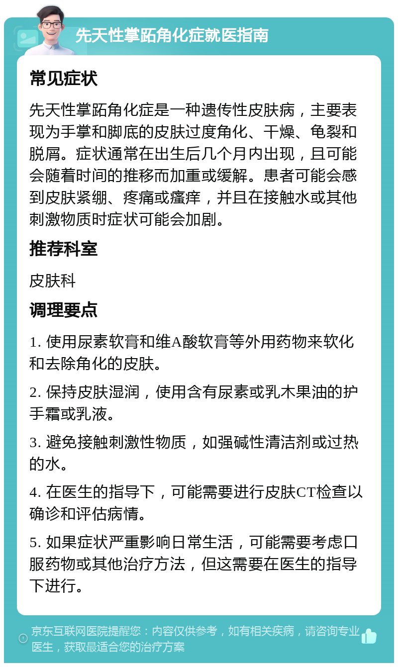 先天性掌跖角化症就医指南 常见症状 先天性掌跖角化症是一种遗传性皮肤病，主要表现为手掌和脚底的皮肤过度角化、干燥、龟裂和脱屑。症状通常在出生后几个月内出现，且可能会随着时间的推移而加重或缓解。患者可能会感到皮肤紧绷、疼痛或瘙痒，并且在接触水或其他刺激物质时症状可能会加剧。 推荐科室 皮肤科 调理要点 1. 使用尿素软膏和维A酸软膏等外用药物来软化和去除角化的皮肤。 2. 保持皮肤湿润，使用含有尿素或乳木果油的护手霜或乳液。 3. 避免接触刺激性物质，如强碱性清洁剂或过热的水。 4. 在医生的指导下，可能需要进行皮肤CT检查以确诊和评估病情。 5. 如果症状严重影响日常生活，可能需要考虑口服药物或其他治疗方法，但这需要在医生的指导下进行。