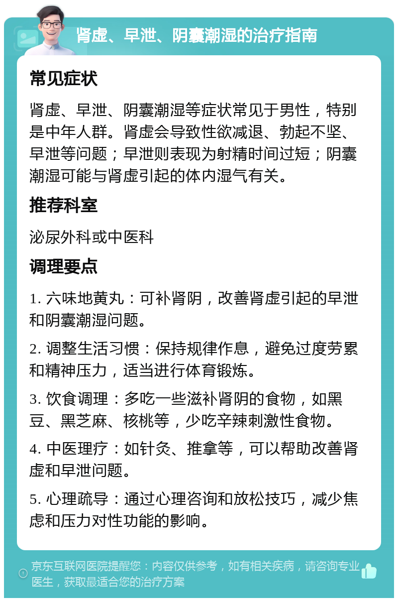 肾虚、早泄、阴囊潮湿的治疗指南 常见症状 肾虚、早泄、阴囊潮湿等症状常见于男性，特别是中年人群。肾虚会导致性欲减退、勃起不坚、早泄等问题；早泄则表现为射精时间过短；阴囊潮湿可能与肾虚引起的体内湿气有关。 推荐科室 泌尿外科或中医科 调理要点 1. 六味地黄丸：可补肾阴，改善肾虚引起的早泄和阴囊潮湿问题。 2. 调整生活习惯：保持规律作息，避免过度劳累和精神压力，适当进行体育锻炼。 3. 饮食调理：多吃一些滋补肾阴的食物，如黑豆、黑芝麻、核桃等，少吃辛辣刺激性食物。 4. 中医理疗：如针灸、推拿等，可以帮助改善肾虚和早泄问题。 5. 心理疏导：通过心理咨询和放松技巧，减少焦虑和压力对性功能的影响。