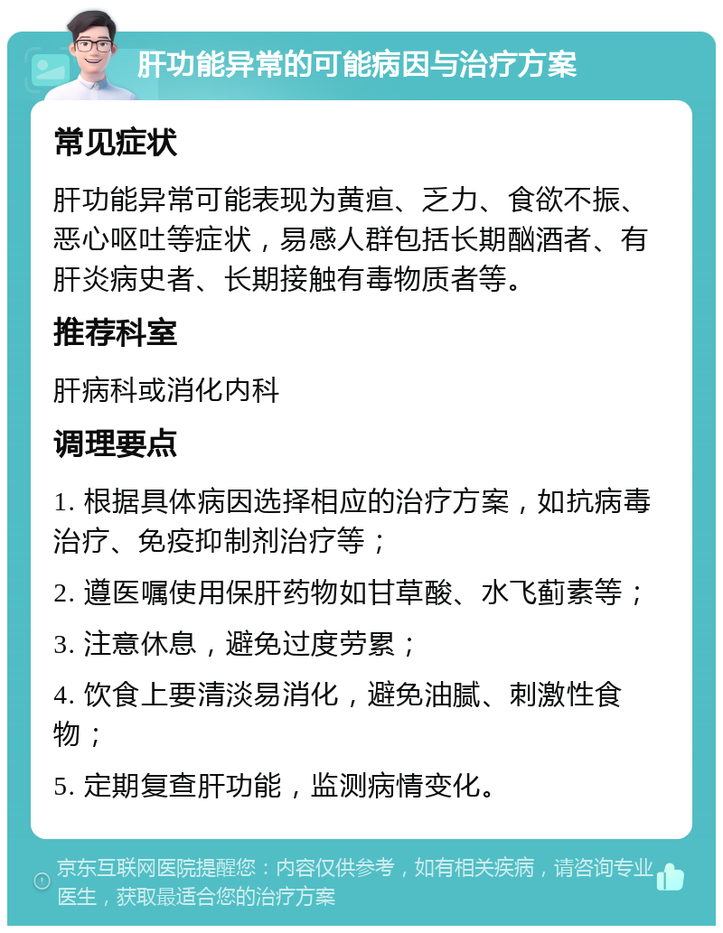 肝功能异常的可能病因与治疗方案 常见症状 肝功能异常可能表现为黄疸、乏力、食欲不振、恶心呕吐等症状，易感人群包括长期酗酒者、有肝炎病史者、长期接触有毒物质者等。 推荐科室 肝病科或消化内科 调理要点 1. 根据具体病因选择相应的治疗方案，如抗病毒治疗、免疫抑制剂治疗等； 2. 遵医嘱使用保肝药物如甘草酸、水飞蓟素等； 3. 注意休息，避免过度劳累； 4. 饮食上要清淡易消化，避免油腻、刺激性食物； 5. 定期复查肝功能，监测病情变化。