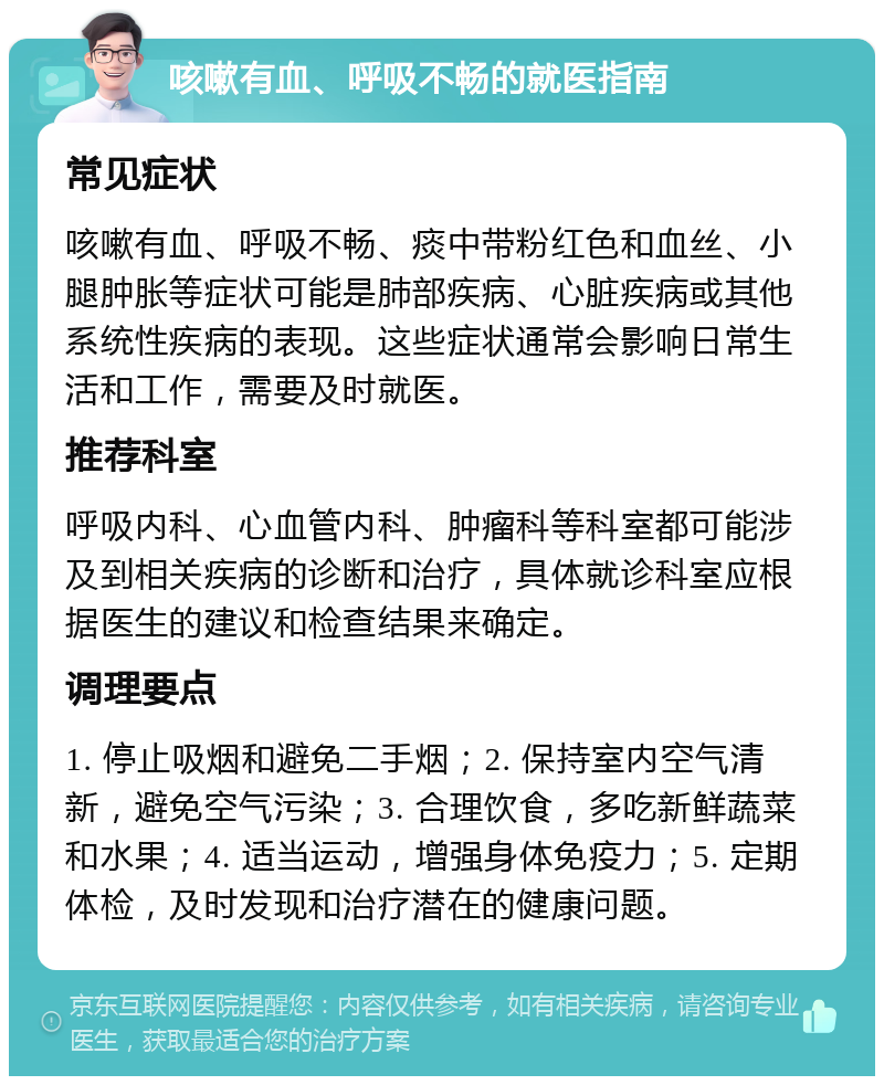 咳嗽有血、呼吸不畅的就医指南 常见症状 咳嗽有血、呼吸不畅、痰中带粉红色和血丝、小腿肿胀等症状可能是肺部疾病、心脏疾病或其他系统性疾病的表现。这些症状通常会影响日常生活和工作，需要及时就医。 推荐科室 呼吸内科、心血管内科、肿瘤科等科室都可能涉及到相关疾病的诊断和治疗，具体就诊科室应根据医生的建议和检查结果来确定。 调理要点 1. 停止吸烟和避免二手烟；2. 保持室内空气清新，避免空气污染；3. 合理饮食，多吃新鲜蔬菜和水果；4. 适当运动，增强身体免疫力；5. 定期体检，及时发现和治疗潜在的健康问题。