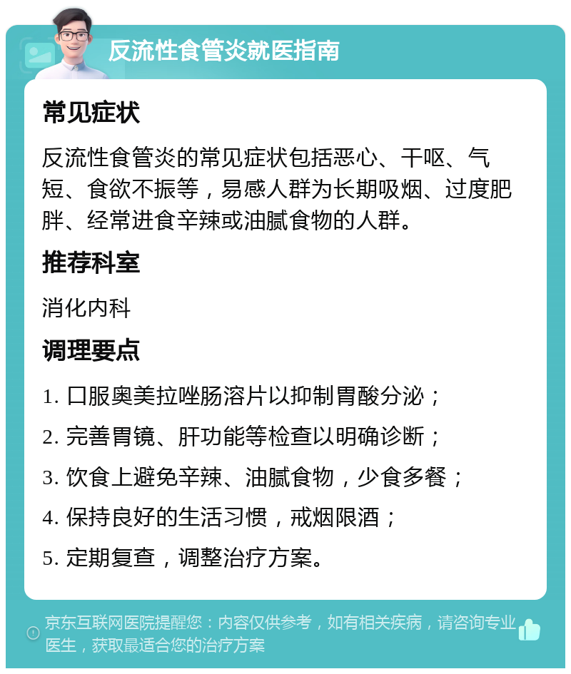 反流性食管炎就医指南 常见症状 反流性食管炎的常见症状包括恶心、干呕、气短、食欲不振等，易感人群为长期吸烟、过度肥胖、经常进食辛辣或油腻食物的人群。 推荐科室 消化内科 调理要点 1. 口服奥美拉唑肠溶片以抑制胃酸分泌； 2. 完善胃镜、肝功能等检查以明确诊断； 3. 饮食上避免辛辣、油腻食物，少食多餐； 4. 保持良好的生活习惯，戒烟限酒； 5. 定期复查，调整治疗方案。