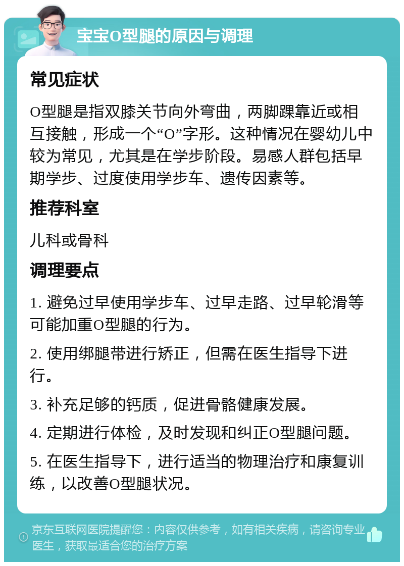 宝宝O型腿的原因与调理 常见症状 O型腿是指双膝关节向外弯曲，两脚踝靠近或相互接触，形成一个“O”字形。这种情况在婴幼儿中较为常见，尤其是在学步阶段。易感人群包括早期学步、过度使用学步车、遗传因素等。 推荐科室 儿科或骨科 调理要点 1. 避免过早使用学步车、过早走路、过早轮滑等可能加重O型腿的行为。 2. 使用绑腿带进行矫正，但需在医生指导下进行。 3. 补充足够的钙质，促进骨骼健康发展。 4. 定期进行体检，及时发现和纠正O型腿问题。 5. 在医生指导下，进行适当的物理治疗和康复训练，以改善O型腿状况。