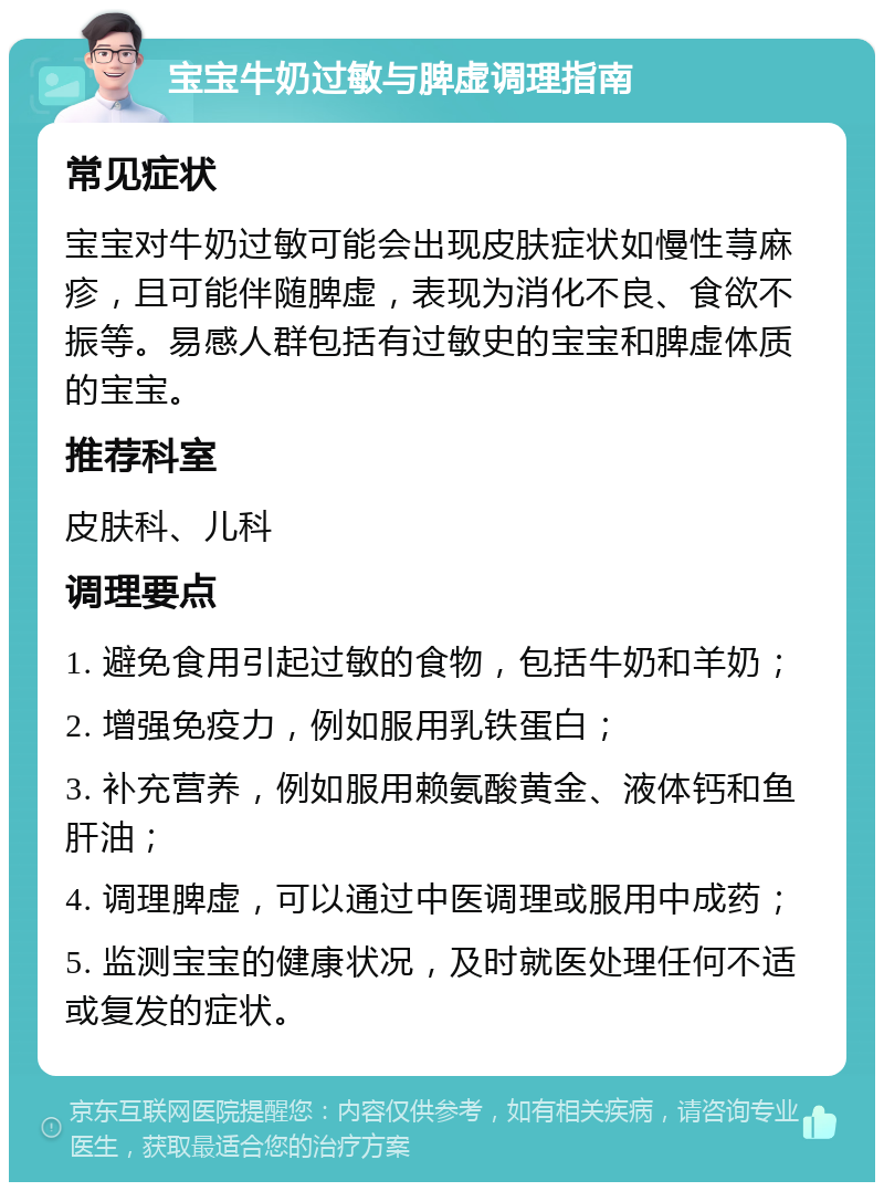 宝宝牛奶过敏与脾虚调理指南 常见症状 宝宝对牛奶过敏可能会出现皮肤症状如慢性荨麻疹，且可能伴随脾虚，表现为消化不良、食欲不振等。易感人群包括有过敏史的宝宝和脾虚体质的宝宝。 推荐科室 皮肤科、儿科 调理要点 1. 避免食用引起过敏的食物，包括牛奶和羊奶； 2. 增强免疫力，例如服用乳铁蛋白； 3. 补充营养，例如服用赖氨酸黄金、液体钙和鱼肝油； 4. 调理脾虚，可以通过中医调理或服用中成药； 5. 监测宝宝的健康状况，及时就医处理任何不适或复发的症状。