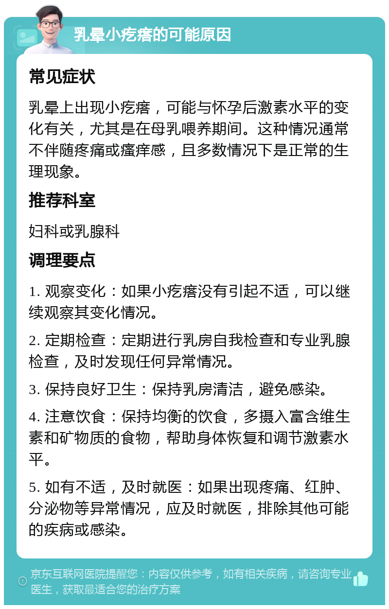 乳晕小疙瘩的可能原因 常见症状 乳晕上出现小疙瘩，可能与怀孕后激素水平的变化有关，尤其是在母乳喂养期间。这种情况通常不伴随疼痛或瘙痒感，且多数情况下是正常的生理现象。 推荐科室 妇科或乳腺科 调理要点 1. 观察变化：如果小疙瘩没有引起不适，可以继续观察其变化情况。 2. 定期检查：定期进行乳房自我检查和专业乳腺检查，及时发现任何异常情况。 3. 保持良好卫生：保持乳房清洁，避免感染。 4. 注意饮食：保持均衡的饮食，多摄入富含维生素和矿物质的食物，帮助身体恢复和调节激素水平。 5. 如有不适，及时就医：如果出现疼痛、红肿、分泌物等异常情况，应及时就医，排除其他可能的疾病或感染。