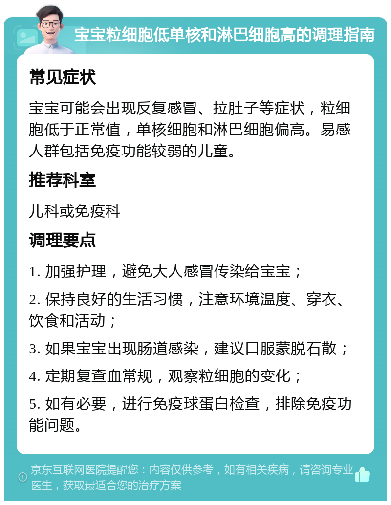 宝宝粒细胞低单核和淋巴细胞高的调理指南 常见症状 宝宝可能会出现反复感冒、拉肚子等症状，粒细胞低于正常值，单核细胞和淋巴细胞偏高。易感人群包括免疫功能较弱的儿童。 推荐科室 儿科或免疫科 调理要点 1. 加强护理，避免大人感冒传染给宝宝； 2. 保持良好的生活习惯，注意环境温度、穿衣、饮食和活动； 3. 如果宝宝出现肠道感染，建议口服蒙脱石散； 4. 定期复查血常规，观察粒细胞的变化； 5. 如有必要，进行免疫球蛋白检查，排除免疫功能问题。