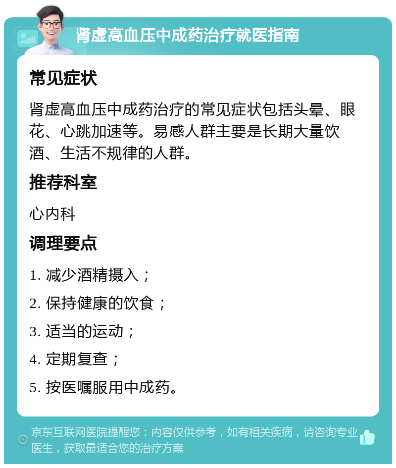 肾虚高血压中成药治疗就医指南 常见症状 肾虚高血压中成药治疗的常见症状包括头晕、眼花、心跳加速等。易感人群主要是长期大量饮酒、生活不规律的人群。 推荐科室 心内科 调理要点 1. 减少酒精摄入； 2. 保持健康的饮食； 3. 适当的运动； 4. 定期复查； 5. 按医嘱服用中成药。