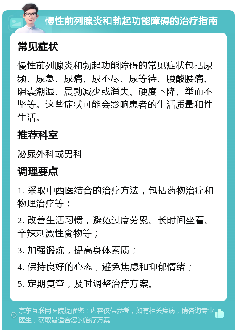 慢性前列腺炎和勃起功能障碍的治疗指南 常见症状 慢性前列腺炎和勃起功能障碍的常见症状包括尿频、尿急、尿痛、尿不尽、尿等待、腰酸腰痛、阴囊潮湿、晨勃减少或消失、硬度下降、举而不坚等。这些症状可能会影响患者的生活质量和性生活。 推荐科室 泌尿外科或男科 调理要点 1. 采取中西医结合的治疗方法，包括药物治疗和物理治疗等； 2. 改善生活习惯，避免过度劳累、长时间坐着、辛辣刺激性食物等； 3. 加强锻炼，提高身体素质； 4. 保持良好的心态，避免焦虑和抑郁情绪； 5. 定期复查，及时调整治疗方案。