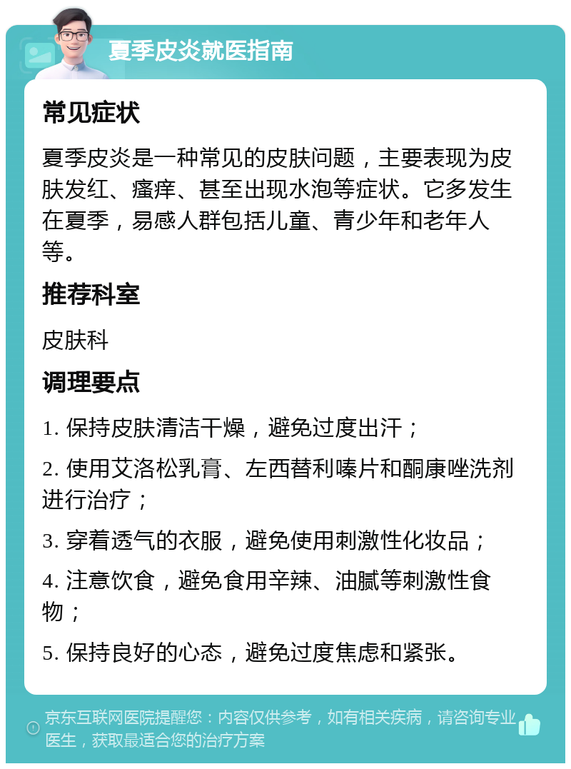 夏季皮炎就医指南 常见症状 夏季皮炎是一种常见的皮肤问题，主要表现为皮肤发红、瘙痒、甚至出现水泡等症状。它多发生在夏季，易感人群包括儿童、青少年和老年人等。 推荐科室 皮肤科 调理要点 1. 保持皮肤清洁干燥，避免过度出汗； 2. 使用艾洛松乳膏、左西替利嗪片和酮康唑洗剂进行治疗； 3. 穿着透气的衣服，避免使用刺激性化妆品； 4. 注意饮食，避免食用辛辣、油腻等刺激性食物； 5. 保持良好的心态，避免过度焦虑和紧张。