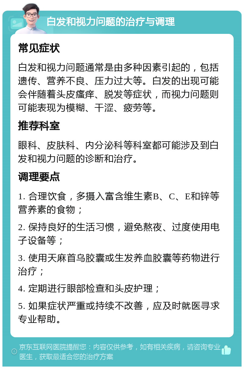 白发和视力问题的治疗与调理 常见症状 白发和视力问题通常是由多种因素引起的，包括遗传、营养不良、压力过大等。白发的出现可能会伴随着头皮瘙痒、脱发等症状，而视力问题则可能表现为模糊、干涩、疲劳等。 推荐科室 眼科、皮肤科、内分泌科等科室都可能涉及到白发和视力问题的诊断和治疗。 调理要点 1. 合理饮食，多摄入富含维生素B、C、E和锌等营养素的食物； 2. 保持良好的生活习惯，避免熬夜、过度使用电子设备等； 3. 使用天麻首乌胶囊或生发养血胶囊等药物进行治疗； 4. 定期进行眼部检查和头皮护理； 5. 如果症状严重或持续不改善，应及时就医寻求专业帮助。