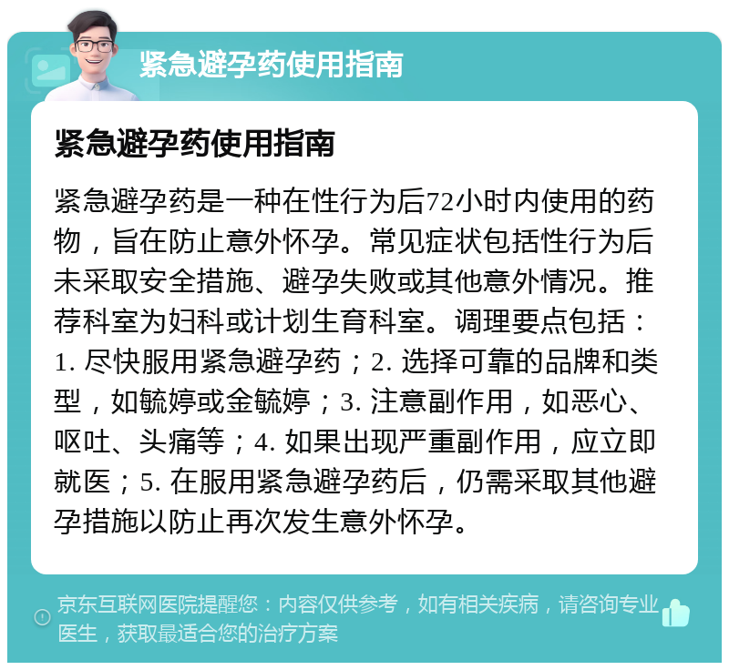 紧急避孕药使用指南 紧急避孕药使用指南 紧急避孕药是一种在性行为后72小时内使用的药物，旨在防止意外怀孕。常见症状包括性行为后未采取安全措施、避孕失败或其他意外情况。推荐科室为妇科或计划生育科室。调理要点包括：1. 尽快服用紧急避孕药；2. 选择可靠的品牌和类型，如毓婷或金毓婷；3. 注意副作用，如恶心、呕吐、头痛等；4. 如果出现严重副作用，应立即就医；5. 在服用紧急避孕药后，仍需采取其他避孕措施以防止再次发生意外怀孕。