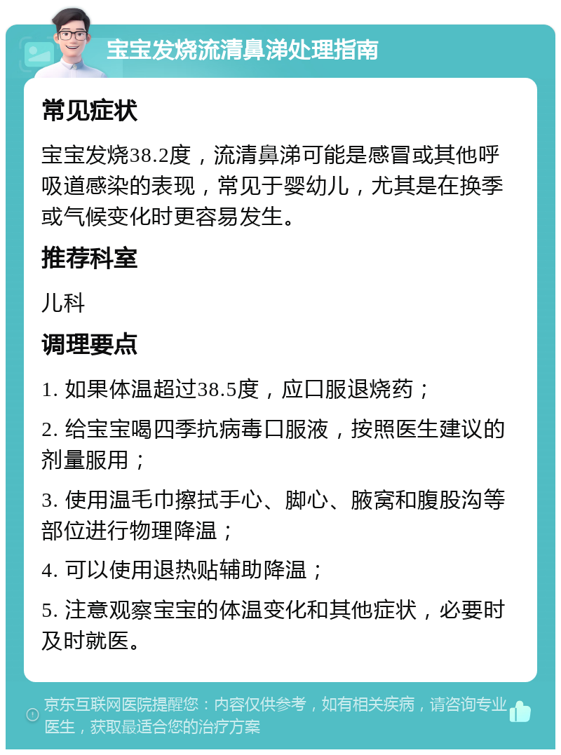 宝宝发烧流清鼻涕处理指南 常见症状 宝宝发烧38.2度，流清鼻涕可能是感冒或其他呼吸道感染的表现，常见于婴幼儿，尤其是在换季或气候变化时更容易发生。 推荐科室 儿科 调理要点 1. 如果体温超过38.5度，应口服退烧药； 2. 给宝宝喝四季抗病毒口服液，按照医生建议的剂量服用； 3. 使用温毛巾擦拭手心、脚心、腋窝和腹股沟等部位进行物理降温； 4. 可以使用退热贴辅助降温； 5. 注意观察宝宝的体温变化和其他症状，必要时及时就医。