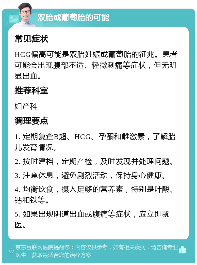 双胎或葡萄胎的可能 常见症状 HCG偏高可能是双胎妊娠或葡萄胎的征兆。患者可能会出现腹部不适、轻微刺痛等症状，但无明显出血。 推荐科室 妇产科 调理要点 1. 定期复查B超、HCG、孕酮和雌激素，了解胎儿发育情况。 2. 按时建档，定期产检，及时发现并处理问题。 3. 注意休息，避免剧烈活动，保持身心健康。 4. 均衡饮食，摄入足够的营养素，特别是叶酸、钙和铁等。 5. 如果出现阴道出血或腹痛等症状，应立即就医。