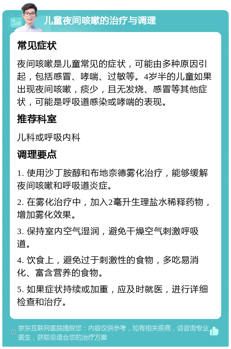 儿童夜间咳嗽的治疗与调理 常见症状 夜间咳嗽是儿童常见的症状，可能由多种原因引起，包括感冒、哮喘、过敏等。4岁半的儿童如果出现夜间咳嗽，痰少，且无发烧、感冒等其他症状，可能是呼吸道感染或哮喘的表现。 推荐科室 儿科或呼吸内科 调理要点 1. 使用沙丁胺醇和布地奈德雾化治疗，能够缓解夜间咳嗽和呼吸道炎症。 2. 在雾化治疗中，加入2毫升生理盐水稀释药物，增加雾化效果。 3. 保持室内空气湿润，避免干燥空气刺激呼吸道。 4. 饮食上，避免过于刺激性的食物，多吃易消化、富含营养的食物。 5. 如果症状持续或加重，应及时就医，进行详细检查和治疗。