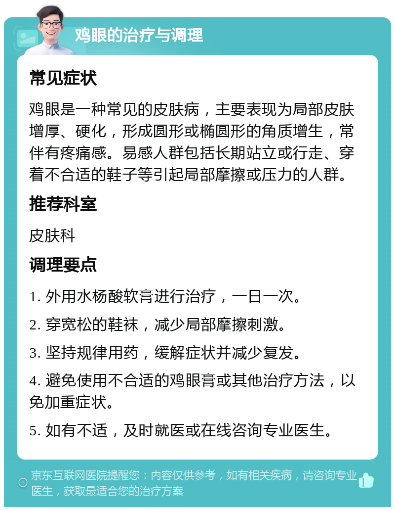 鸡眼的治疗与调理 常见症状 鸡眼是一种常见的皮肤病，主要表现为局部皮肤增厚、硬化，形成圆形或椭圆形的角质增生，常伴有疼痛感。易感人群包括长期站立或行走、穿着不合适的鞋子等引起局部摩擦或压力的人群。 推荐科室 皮肤科 调理要点 1. 外用水杨酸软膏进行治疗，一日一次。 2. 穿宽松的鞋袜，减少局部摩擦刺激。 3. 坚持规律用药，缓解症状并减少复发。 4. 避免使用不合适的鸡眼膏或其他治疗方法，以免加重症状。 5. 如有不适，及时就医或在线咨询专业医生。