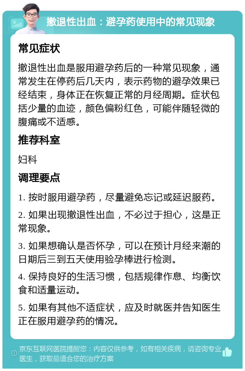 撤退性出血：避孕药使用中的常见现象 常见症状 撤退性出血是服用避孕药后的一种常见现象，通常发生在停药后几天内，表示药物的避孕效果已经结束，身体正在恢复正常的月经周期。症状包括少量的血迹，颜色偏粉红色，可能伴随轻微的腹痛或不适感。 推荐科室 妇科 调理要点 1. 按时服用避孕药，尽量避免忘记或延迟服药。 2. 如果出现撤退性出血，不必过于担心，这是正常现象。 3. 如果想确认是否怀孕，可以在预计月经来潮的日期后三到五天使用验孕棒进行检测。 4. 保持良好的生活习惯，包括规律作息、均衡饮食和适量运动。 5. 如果有其他不适症状，应及时就医并告知医生正在服用避孕药的情况。