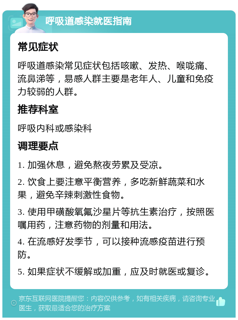 呼吸道感染就医指南 常见症状 呼吸道感染常见症状包括咳嗽、发热、喉咙痛、流鼻涕等，易感人群主要是老年人、儿童和免疫力较弱的人群。 推荐科室 呼吸内科或感染科 调理要点 1. 加强休息，避免熬夜劳累及受凉。 2. 饮食上要注意平衡营养，多吃新鲜蔬菜和水果，避免辛辣刺激性食物。 3. 使用甲磺酸氧氟沙星片等抗生素治疗，按照医嘱用药，注意药物的剂量和用法。 4. 在流感好发季节，可以接种流感疫苗进行预防。 5. 如果症状不缓解或加重，应及时就医或复诊。