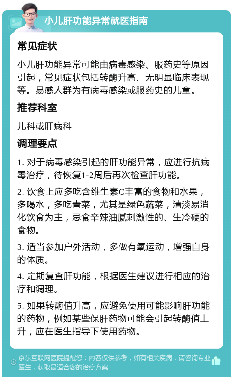 小儿肝功能异常就医指南 常见症状 小儿肝功能异常可能由病毒感染、服药史等原因引起，常见症状包括转酶升高、无明显临床表现等。易感人群为有病毒感染或服药史的儿童。 推荐科室 儿科或肝病科 调理要点 1. 对于病毒感染引起的肝功能异常，应进行抗病毒治疗，待恢复1-2周后再次检查肝功能。 2. 饮食上应多吃含维生素C丰富的食物和水果，多喝水，多吃青菜，尤其是绿色蔬菜，清淡易消化饮食为主，忌食辛辣油腻刺激性的、生冷硬的食物。 3. 适当参加户外活动，多做有氧运动，增强自身的体质。 4. 定期复查肝功能，根据医生建议进行相应的治疗和调理。 5. 如果转酶值升高，应避免使用可能影响肝功能的药物，例如某些保肝药物可能会引起转酶值上升，应在医生指导下使用药物。