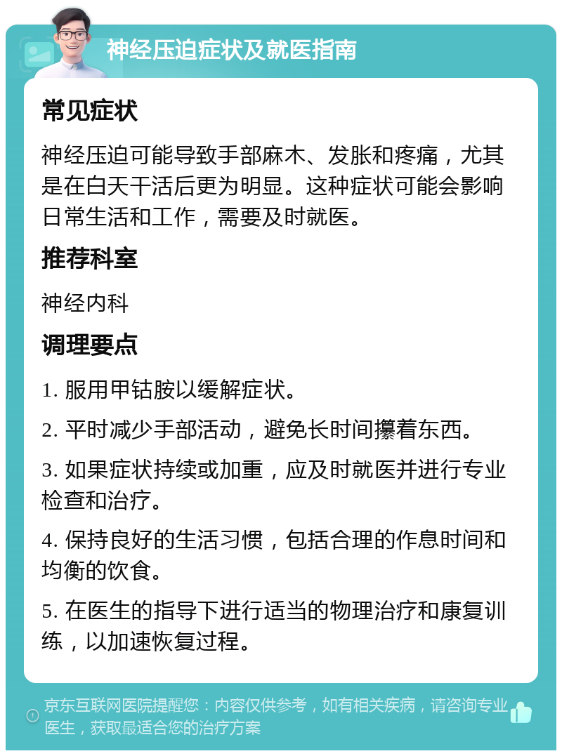 神经压迫症状及就医指南 常见症状 神经压迫可能导致手部麻木、发胀和疼痛，尤其是在白天干活后更为明显。这种症状可能会影响日常生活和工作，需要及时就医。 推荐科室 神经内科 调理要点 1. 服用甲钴胺以缓解症状。 2. 平时减少手部活动，避免长时间攥着东西。 3. 如果症状持续或加重，应及时就医并进行专业检查和治疗。 4. 保持良好的生活习惯，包括合理的作息时间和均衡的饮食。 5. 在医生的指导下进行适当的物理治疗和康复训练，以加速恢复过程。